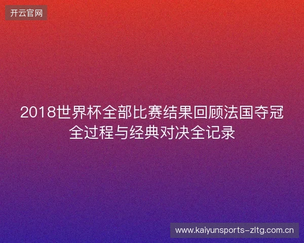 2018世界杯全部比赛结果回顾法国夺冠全过程与经典对决全记录